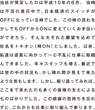 当社が発足したのは平成10年の6月。 当時は不況の真只中で、日本経済のスイッチがOFFになっている時でした。 この時の流れを少しでもOFFからONに変えていくお手伝いができたら。 そんな大それた願望を込めて社名をトキオン（時ON）としました。 以来、私達は逆風に向かって一心不乱に仕事に取組んできました。 年々スタッフも増え、最近では世の中の状況も、少し晴れ間が見えて来たような気もします。 しかし、振り返ってみれここまで来れたのも多くの皆様の支えによるものばかりでした。 この感謝の気持ちを忘れずに、これからも仕事に取り組んで参ります。